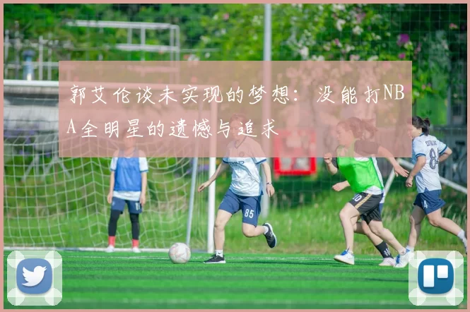 郭艾伦谈未实现的梦想：没能打NBA全明星的遗憾与追求