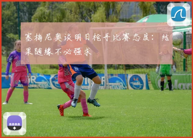 塞梅尼奥谈明日枪手比赛态度：结果随缘不必强求