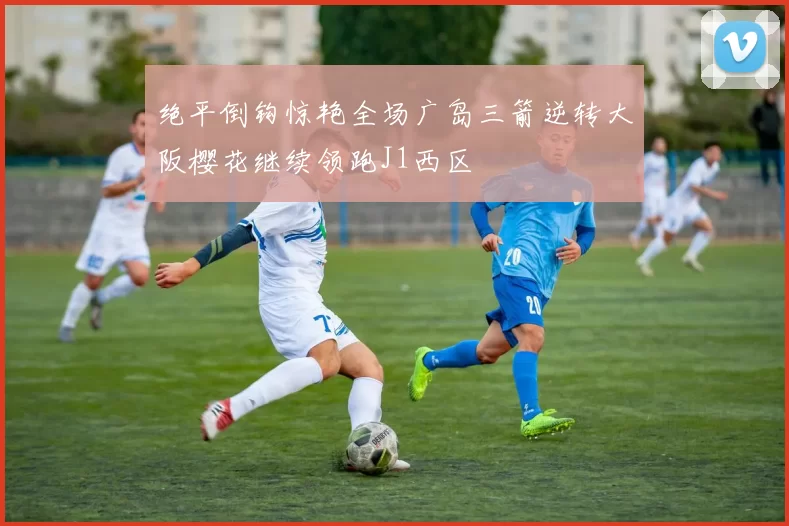 绝平倒钩惊艳全场广岛三箭逆转大阪樱花继续领跑J1西区
