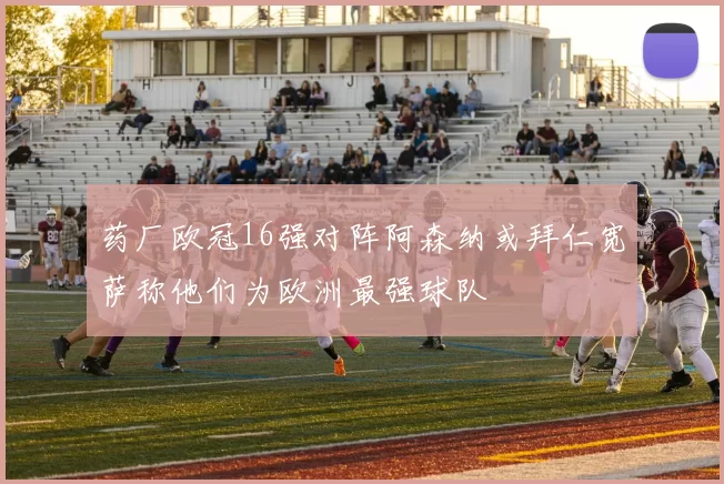 药厂欧冠16强对阵阿森纳或拜仁宽萨称他们为欧洲最强球队