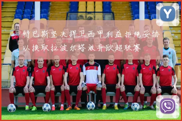 特巴斯坚决捍卫西甲利益拒绝妥协以换取拉波尔塔放弃欧超联赛
