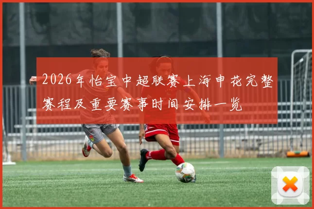 2026年怡宝中超联赛上海申花完整赛程及重要赛事时间安排一览