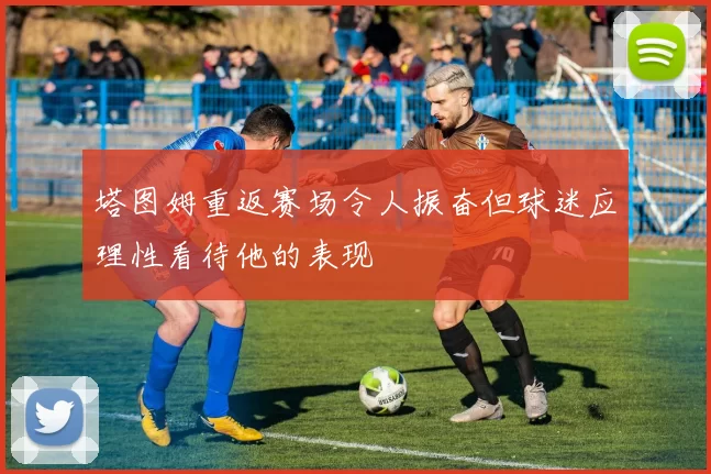 塔图姆重返赛场令人振奋但球迷应理性看待他的表现