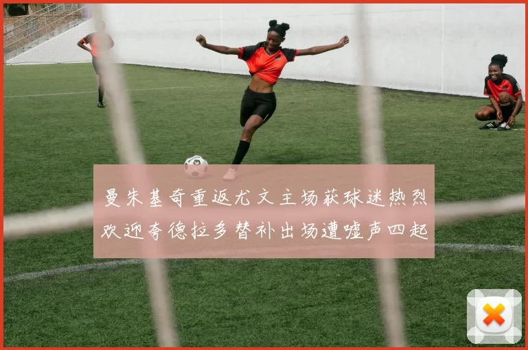 曼朱基奇重返尤文主场获球迷热烈欢迎夸德拉多替补出场遭嘘声四起