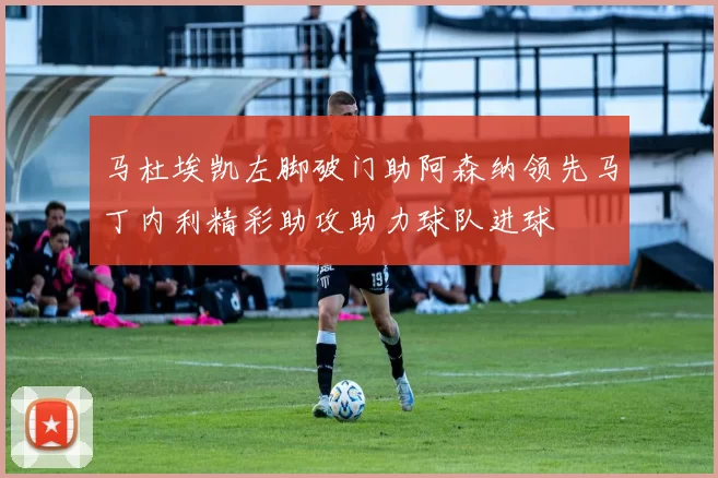 马杜埃凯左脚破门助阿森纳领先马丁内利精彩助攻助力球队进球