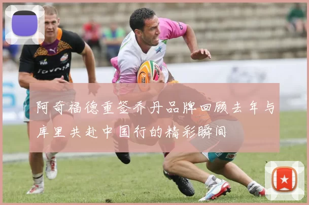 阿奇福德重签乔丹品牌回顾去年与库里共赴中国行的精彩瞬间