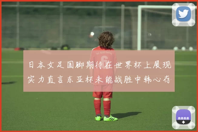 日本女足国脚期待在世界杯上展现实力直言东亚杯未能战胜中韩心存不甘