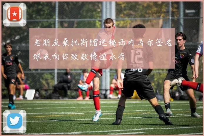 老朋友桑托斯赠送梅西内马尔签名球衣向你致敬情谊永存