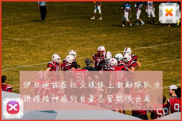 伊尔迪兹在社交媒体上激励球队为拼搏精神感到自豪尽管饮恨出局