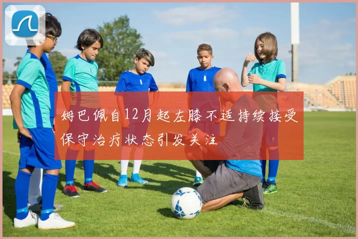 姆巴佩自12月起左膝不适持续接受保守治疗状态引发关注