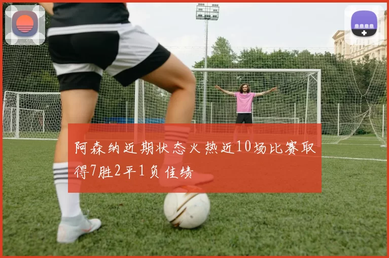 阿森纳近期状态火热近10场比赛取得7胜2平1负佳绩