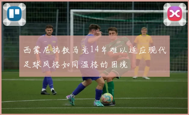 西蒙尼执教马竞14年难以适应现代足球风格如同温格的困境