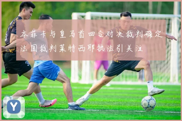 本菲卡与皇马首回合对决裁判确定法国裁判莱特西耶执法引关注