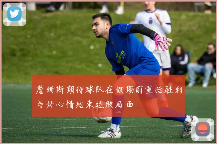 詹姆斯期待球队在假期前重拾胜利与好心情结束连败局面