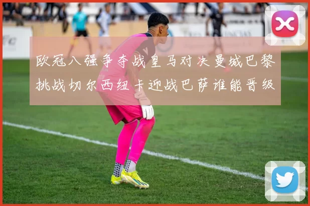 欧冠八强争夺战皇马对决曼城巴黎挑战切尔西纽卡迎战巴萨谁能晋级