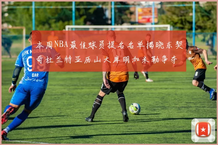本周NBA最佳球员提名名单揭晓东契奇杜兰特亚历山大库明加米勒争夺荣誉