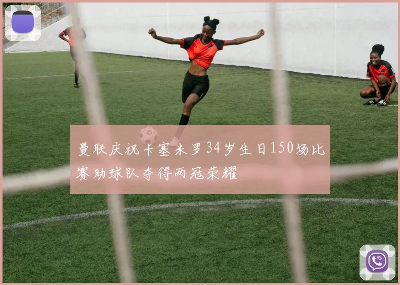 曼联庆祝卡塞米罗34岁生日150场比赛助球队夺得两冠荣耀