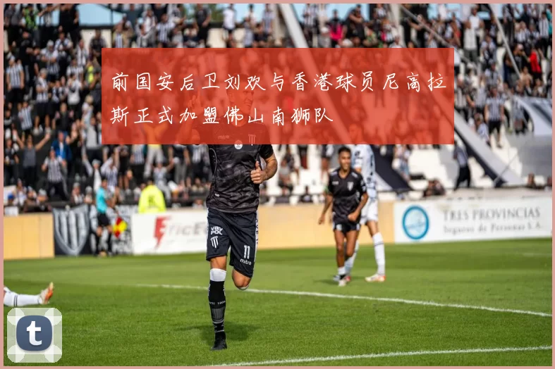 前国安后卫刘欢与香港球员尼高拉斯正式加盟佛山南狮队